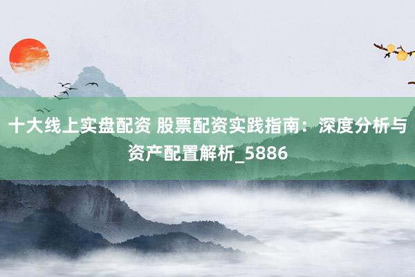 十大线上实盘配资 股票配资实践指南：深度分析与资产配置解析_5886