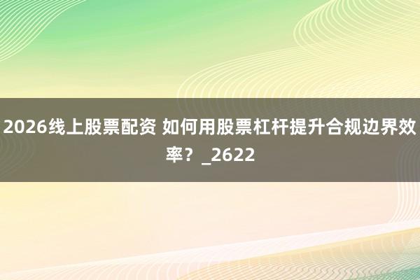 2026线上股票配资 如何用股票杠杆提升合规边界效率？_2622
