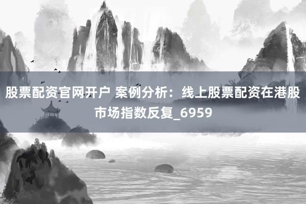 股票配资官网开户 案例分析：线上股票配资在港股市场指数反复_6959
