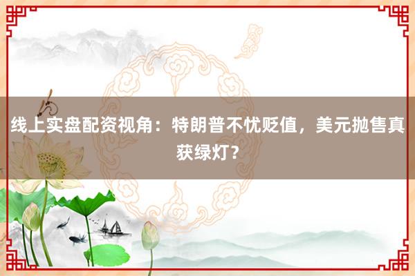 线上实盘配资视角：特朗普不忧贬值，美元抛售真获绿灯？