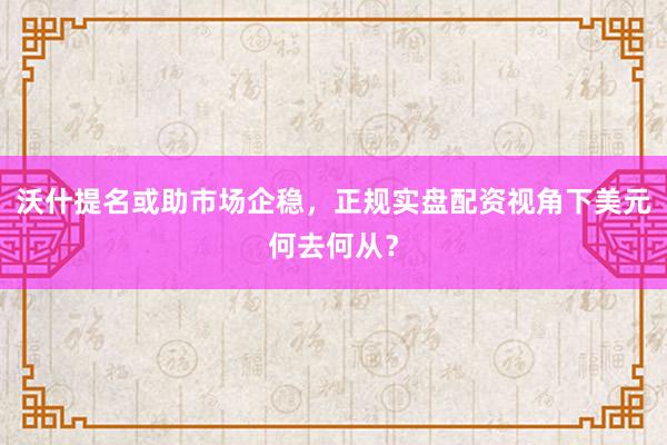 沃什提名或助市场企稳，正规实盘配资视角下美元何去何从？