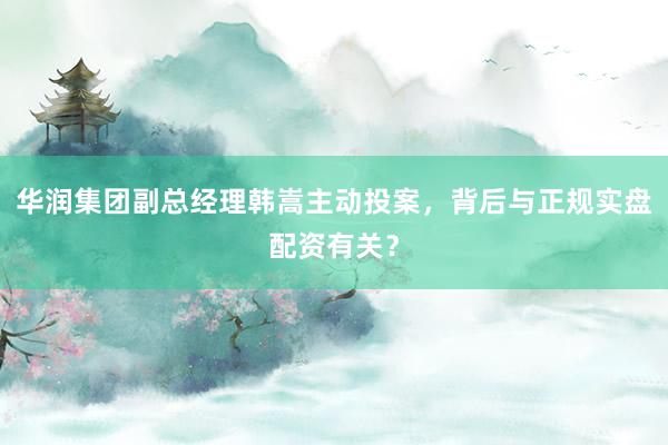 华润集团副总经理韩嵩主动投案，背后与正规实盘配资有关？