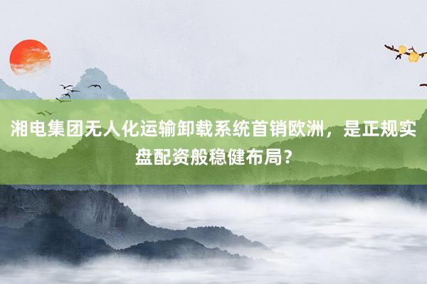 湘电集团无人化运输卸载系统首销欧洲，是正规实盘配资般稳健布局？