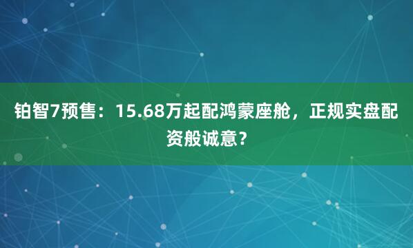铂智7预售：15.68万起配鸿蒙座舱，正规实盘配资般诚意？