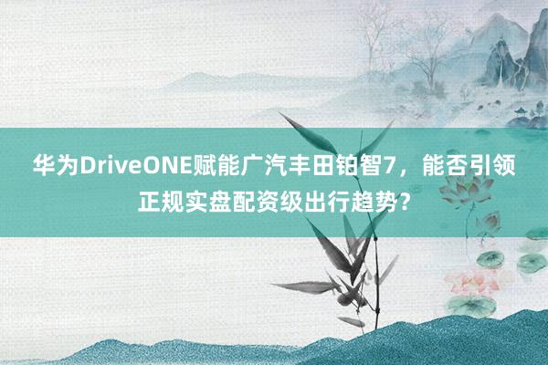 华为DriveONE赋能广汽丰田铂智7，能否引领正规实盘配资级出行趋势？