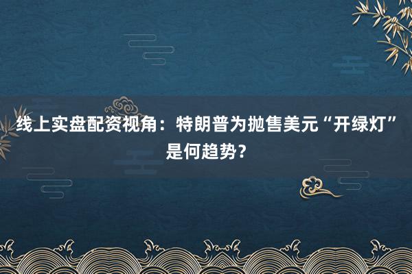 线上实盘配资视角：特朗普为抛售美元“开绿灯”是何趋势？