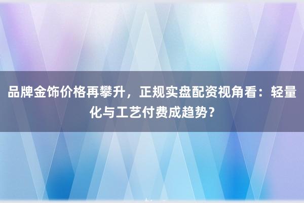 品牌金饰价格再攀升，正规实盘配资视角看：轻量化与工艺付费成趋势？
