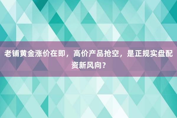 老铺黄金涨价在即,高价产品抢空,是正规实盘配资新风向?