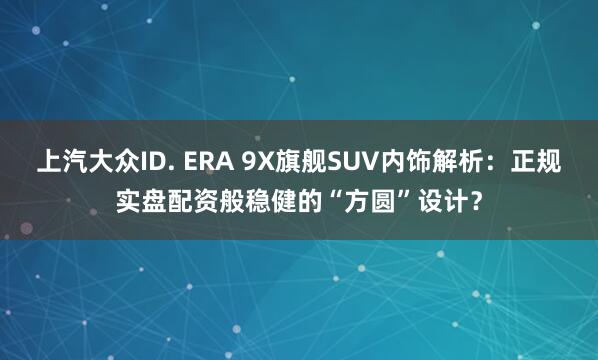 上汽大众ID. ERA 9X旗舰SUV内饰解析：正规实盘配资般稳健的“方圆”设计？