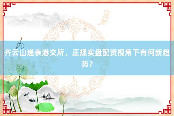 齐云山递表港交所，正规实盘配资视角下有何新趋势？