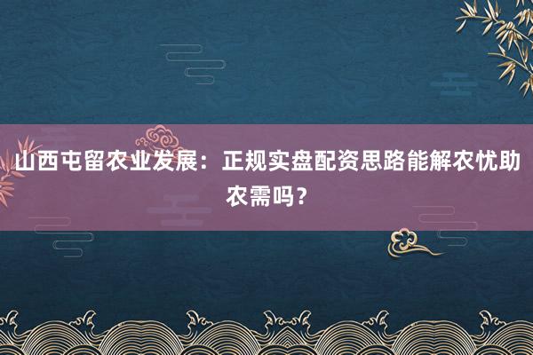 山西屯留农业发展：正规实盘配资思路能解农忧助农需吗？