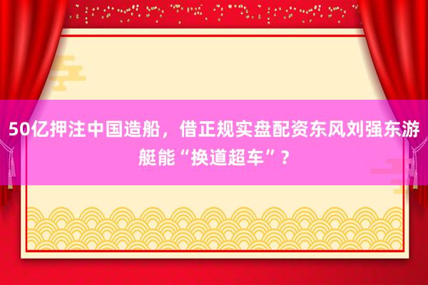 50亿押注中国造船,借正规实盘配资东风刘强东游艇能“换道超车”?