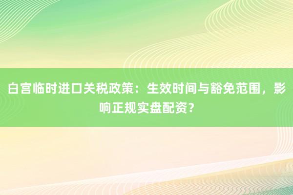 白宫临时进口关税政策：生效时间与豁免范围，影响正规实盘配资？
