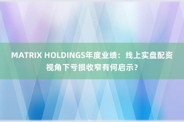 MATRIX HOLDINGS年度业绩：线上实盘配资视角下亏损收窄有何启示？
