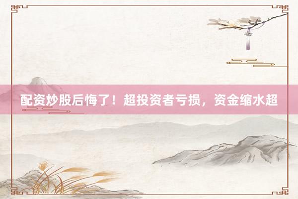 配资炒股后悔了！超投资者亏损，资金缩水超