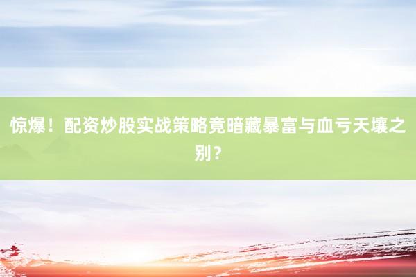 惊爆！配资炒股实战策略竟暗藏暴富与血亏天壤之别？