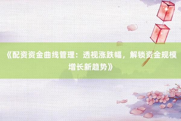 《配资资金曲线管理：透视涨跌幅，解锁资金规模增长新趋势》