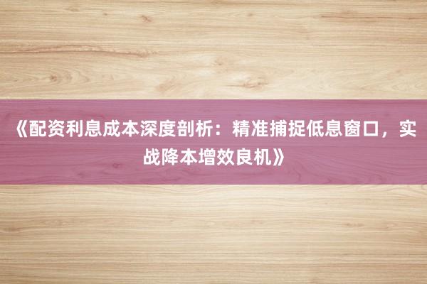 《配资利息成本深度剖析：精准捕捉低息窗口，实战降本增效良机》