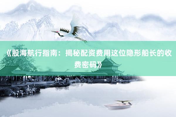 《股海航行指南：揭秘配资费用这位隐形船长的收费密码》