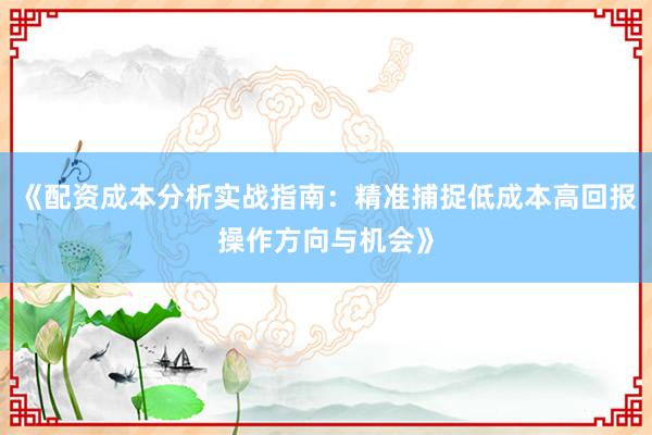 《配资成本分析实战指南：精准捕捉低成本高回报操作方向与机会》