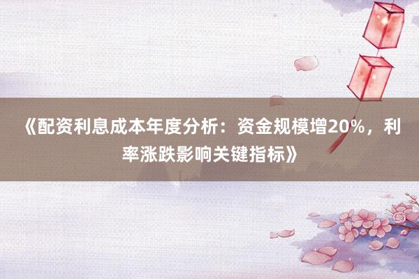 《配资利息成本年度分析：资金规模增20%，利率涨跌影响关键指标》