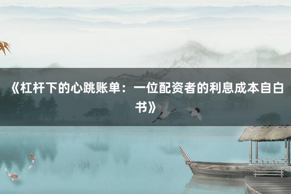 《杠杆下的心跳账单：一位配资者的利息成本自白书》