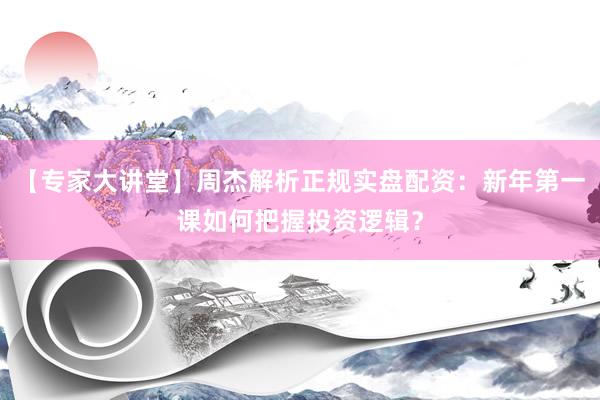 【专家大讲堂】周杰解析正规实盘配资：新年第一课如何把握投资逻辑？
