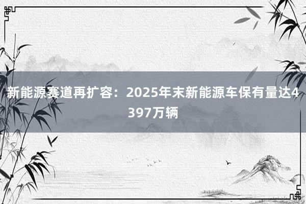 新能源赛道再扩容：2025年末新能源车保有量达4397万辆