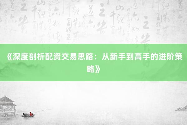 《深度剖析配资交易思路：从新手到高手的进阶策略》