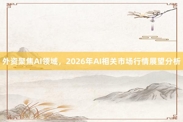外资聚焦AI领域，2026年AI相关市场行情展望分析