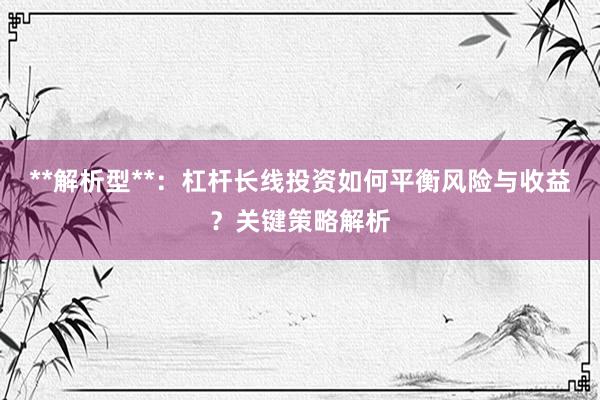 **解析型**：杠杆长线投资如何平衡风险与收益？关键策略解析