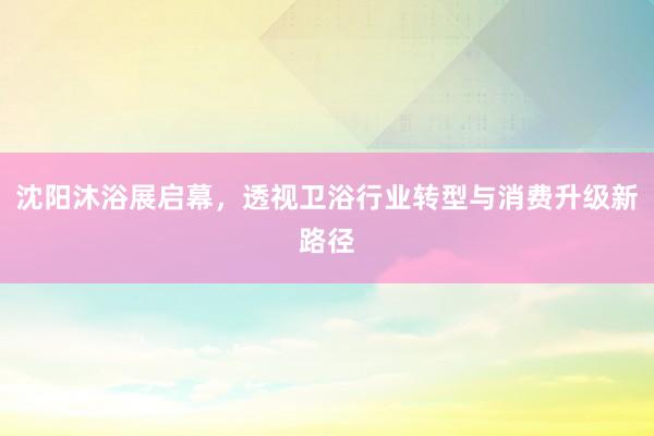 沈阳沐浴展启幕，透视卫浴行业转型与消费升级新路径