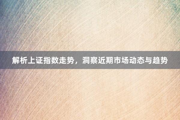 解析上证指数走势，洞察近期市场动态与趋势