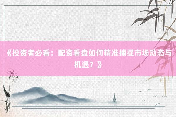 《投资者必看：配资看盘如何精准捕捉市场动态与机遇？》