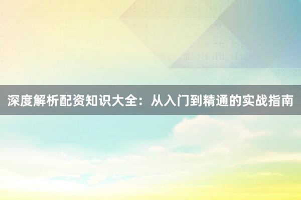 深度解析配资知识大全：从入门到精通的实战指南