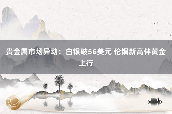 贵金属市场异动：白银破56美元 伦铜新高伴黄金上行