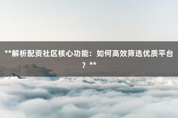 **解析配资社区核心功能：如何高效筛选优质平台？**