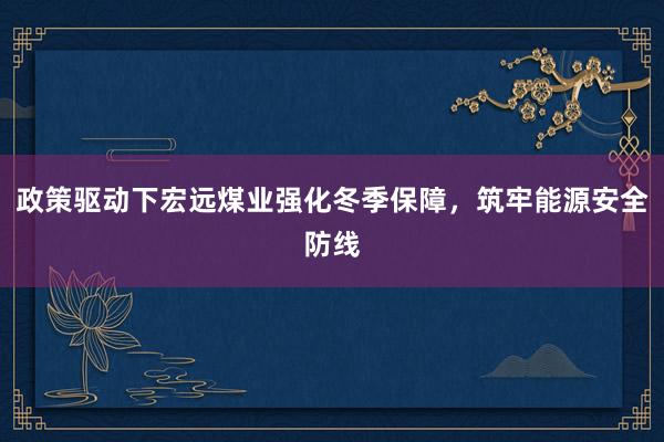 政策驱动下宏远煤业强化冬季保障，筑牢能源安全防线