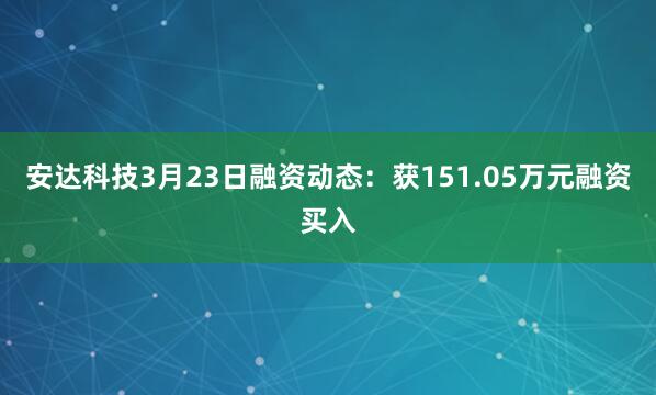 安达科技3月23日融资动态：获151.05万元融资买入