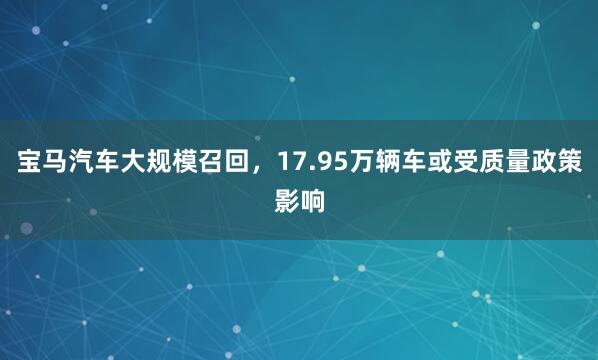 宝马汽车大规模召回，17.95万辆车或受质量政策影响