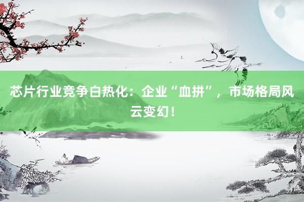 芯片行业竞争白热化：企业“血拼”，市场格局风云变幻！