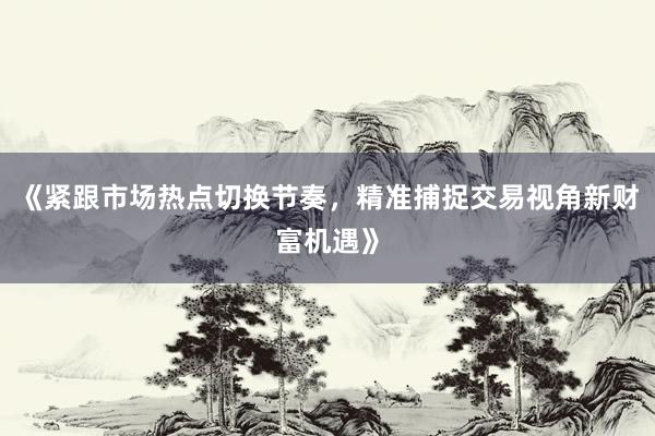 《紧跟市场热点切换节奏，精准捕捉交易视角新财富机遇》