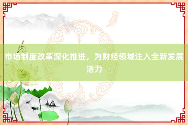 市场制度改革深化推进，为财经领域注入全新发展活力