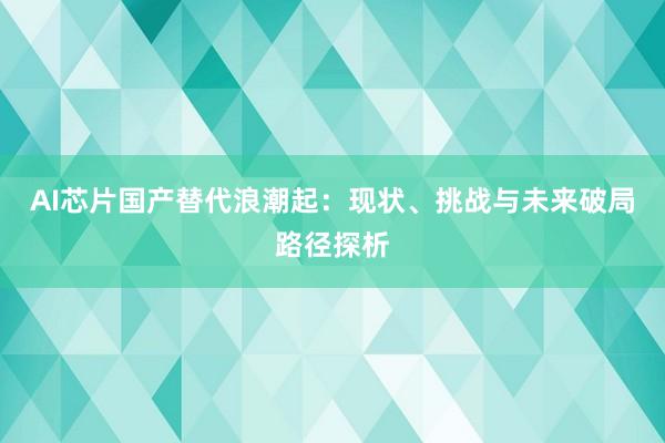 AI芯片国产替代浪潮起：现状、挑战与未来破局路径探析