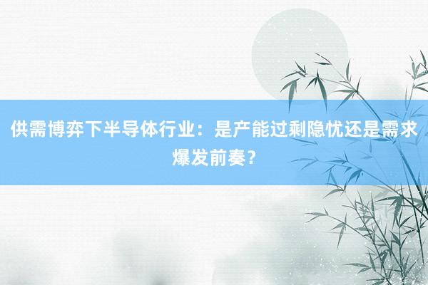 供需博弈下半导体行业：是产能过剩隐忧还是需求爆发前奏？