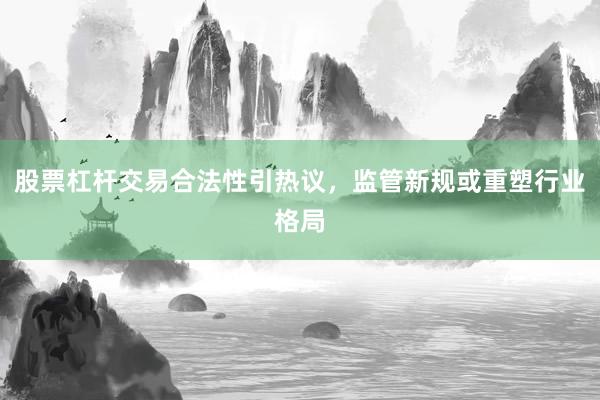 股票杠杆交易合法性引热议，监管新规或重塑行业格局
