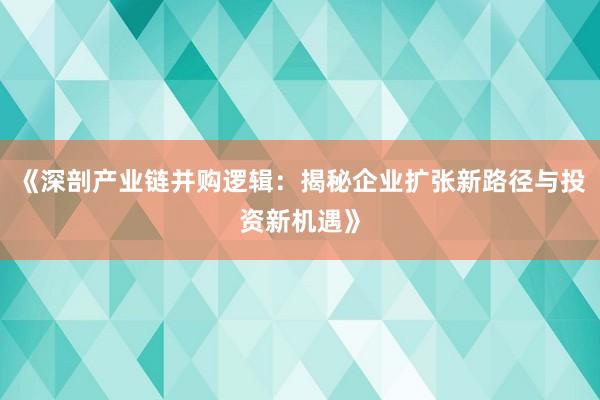 《深剖产业链并购逻辑：揭秘企业扩张新路径与投资新机遇》