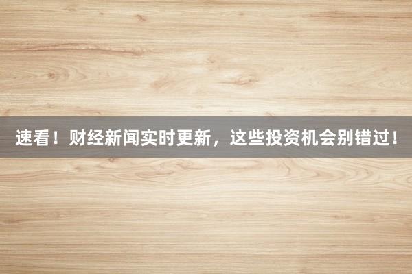 速看！财经新闻实时更新，这些投资机会别错过！