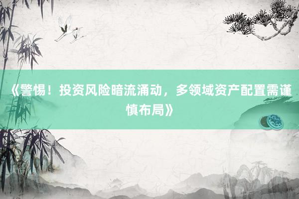 《警惕！投资风险暗流涌动，多领域资产配置需谨慎布局》