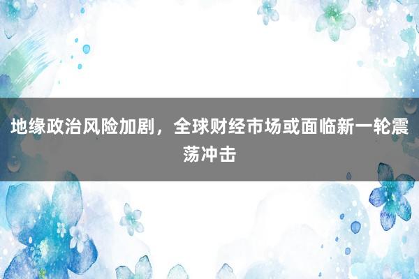 地缘政治风险加剧，全球财经市场或面临新一轮震荡冲击